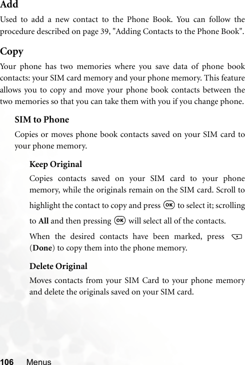 106 MenusAddUsed to add a new contact to the Phone Book. You can follow theprocedure described on page 39, &quot;Adding Contacts to the Phone Book&quot;.CopyYour phone has two memories where you save data of phone bookcontacts: your SIM card memory and your phone memory. This featureallows you to copy and move your phone book contacts between thetwo memories so that you can take them with you if you change phone.SIM to PhoneCopies or moves phone book contacts saved on your SIM card toyour phone memory.Keep OriginalCopies contacts saved on your SIM card to your phonememory, while the originals remain on the SIM card. Scroll tohighlight the contact to copy and press   to select it; scrollingto All and then pressing   will select all of the contacts.When the desired contacts have been marked, press (Done) to copy them into the phone memory.Delete OriginalMoves contacts from your SIM Card to your phone memoryand delete the originals saved on your SIM card.