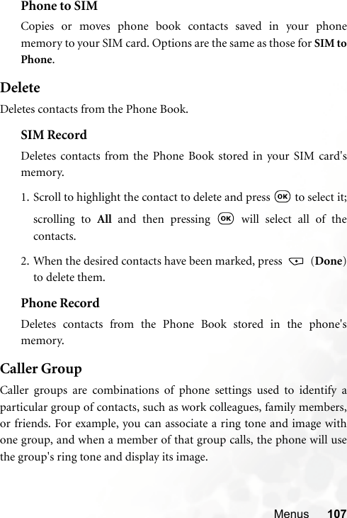 Menus 107Phone to SIMCopies or moves phone book contacts saved in your phonememory to your SIM card. Options are the same as those for SIM toPhone.DeleteDeletes contacts from the Phone Book.SIM RecordDeletes contacts from the Phone Book stored in your SIM card&apos;smemory.1. Scroll to highlight the contact to delete and press   to select it;scrolling to All and then pressing   will select all of thecontacts.2. When the desired contacts have been marked, press   (Done)to delete them.Phone RecordDeletes contacts from the Phone Book stored in the phone&apos;smemory.Caller GroupCaller groups are combinations of phone settings used to identify aparticular group of contacts, such as work colleagues, family members,or friends. For example, you can associate a ring tone and image withone group, and when a member of that group calls, the phone will usethe group&apos;s ring tone and display its image.