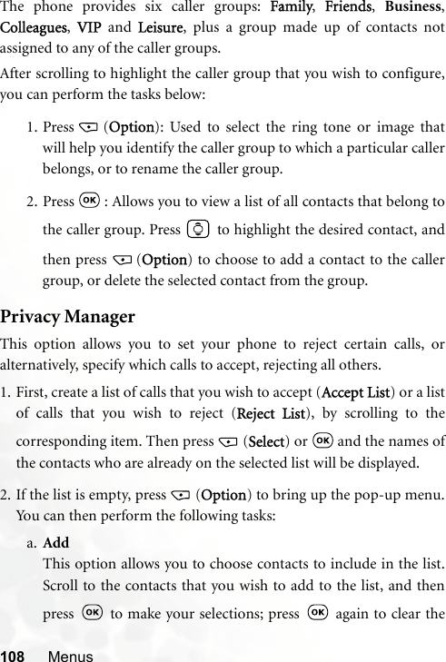 108 MenusThe phone provides six caller groups: Family,  Friends,  Business,Colleagues,  VIP and Leisure, plus a group made up of contacts notassigned to any of the caller groups.After scrolling to highlight the caller group that you wish to configure,you can perform the tasks below:1. Press (Option): Used to select the ring tone or image thatwill help you identify the caller group to which a particular callerbelongs, or to rename the caller group.2. Press   : Allows you to view a list of all contacts that belong tothe caller group. Press   to highlight the desired contact, andthen press  (Option) to choose to add a contact to the callergroup, or delete the selected contact from the group.Privacy ManagerThis option allows you to set your phone to reject certain calls, oralternatively, specify which calls to accept, rejecting all others.1. First, create a list of calls that you wish to accept (Accept List) or a listof calls that you wish to reject (Reject List), by scrolling to thecorresponding item. Then press (Select) or   and the names ofthe contacts who are already on the selected list will be displayed.2. If the list is empty, press (Option) to bring up the pop-up menu.You can then perform the following tasks:a. AddThis option allows you to choose contacts to include in the list.Scroll to the contacts that you wish to add to the list, and thenpress   to make your selections; press   again to clear the