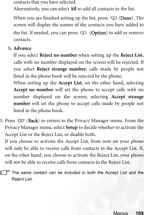 Menus 109contacts that you have selected.Alternatively, you can select All to add all contacts to the list.When you are finished setting up the list, press  (Done). Thescreen will display the names of the contacts you have added tothe list. If needed, you can press   (Option) to add or removecontacts.b. AdvanceIf you select Reject no number when setting up the Reject List,calls with no number displayed on the screen will be rejected. Ifyou select Reject strange number, calls made by people notlisted in the phone book will be rejected by the phone.When setting up the Accept List, on the other hand, selectingAccept no number will set the phone to accept calls with nonumber displayed on the screen; selecting Accept strangenumber  will set the phone to accept calls made by people notlisted in the phone book.3. Press  (Back) to return to the Privacy Manager menu. From thePrivacy Manager menu, select Setup to decide whether to activate theAccept List or the Reject List, or disable both.If you choose to activate the Accept List, from now on your phonewill only be able to receive calls from contacts in the Accept List. If,on the other hand, you choose to activate the Reject List, your phonewill not be able to receive calls from contacts in the Reject List.The same contact can be included in both the Accept List and theReject List.