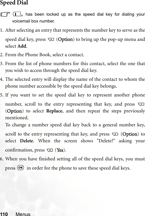 110 MenusSpeed Dial has been locked up as the speed dial key for dialing yourvoicemail box number.1. After selecting an entry that represents the number key to serve as thespeed dial key, press   (Option) to bring up the pop-up menu andselect Add.2. From the Phone Book, select a contact.3. From the list of phone numbers for this contact, select the one thatyou wish to access through the speed dial key.4. The selected entry will display the name of the contact to whom thephone number accessible by the speed dial key belongs.5. If you want to set the speed dial key to represent another phonenumber, scroll to the entry representing that key, and press (Option) to select Replace, and then repeat the steps previouslymentioned.To change a number speed dial key back to a general number key,scroll to the entry representing that key, and press   (Option) toselect  Delete. When the screen shows &quot;Delete?&quot; asking yourconfirmation, press   (Ye s ).6. When you have finished setting all of the speed dial keys, you mustpress    in order for the phone to save these speed dial keys.