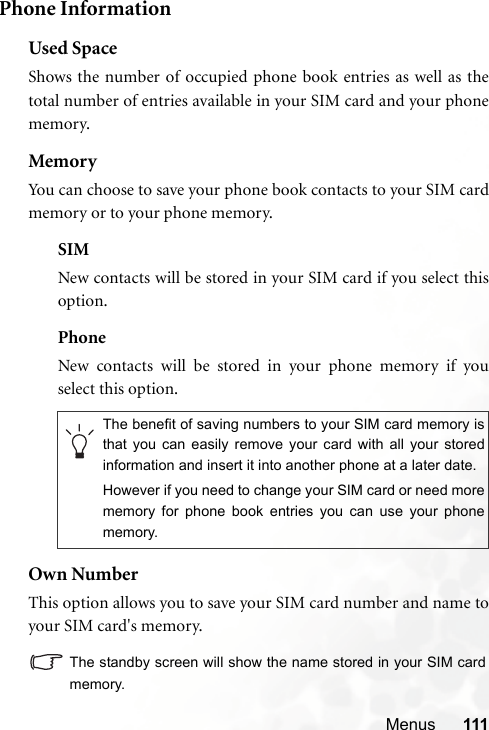 Menus 111Phone InformationUsed SpaceShows the number of occupied phone book entries as well as thetotal number of entries available in your SIM card and your phonememory.MemoryYou can choose to save your phone book contacts to your SIM cardmemory or to your phone memory.SIMNew contacts will be stored in your SIM card if you select thisoption.PhoneNew contacts will be stored in your phone memory if youselect this option.Own NumberThis option allows you to save your SIM card number and name toyour SIM card&apos;s memory.The standby screen will show the name stored in your SIM cardmemory.The benefit of saving numbers to your SIM card memory isthat you can easily remove your card with all your storedinformation and insert it into another phone at a later date.However if you need to change your SIM card or need morememory for phone book entries you can use your phonememory.