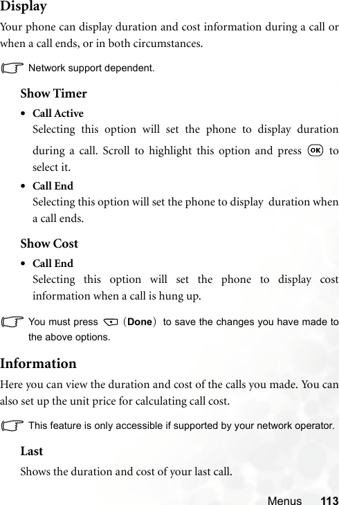 Menus 113DisplayYour phone can display duration and cost information during a call orwhen a call ends, or in both circumstances.Network support dependent.Show Timer•Call ActiveSelecting this option will set the phone to display durationduring a call. Scroll to highlight this option and press   toselect it.•Call EndSelecting this option will set the phone to display  duration whena call ends.Show Cost•Call EndSelecting this option will set the phone to display costinformation when a call is hung up.You must press   (Done)  to save the changes you have made tothe above options.InformationHere you can view the duration and cost of the calls you made. You canalso set up the unit price for calculating call cost.This feature is only accessible if supported by your network operator.LastShows the duration and cost of your last call.