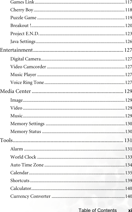 xiTable of ContentsGames Link...........................................................................117Cherry Boy............................................................................118Puzzle Game .........................................................................119Breakout !..............................................................................120Project E.N.D........................................................................123Java Settings ..........................................................................126Entertainment................................................................... 127Digital Camera......................................................................127Video Camcorder .................................................................127Music Player .........................................................................127Voice Ring Tone...................................................................127Media Center .................................................................... 129Image.....................................................................................129Video.....................................................................................129Music.....................................................................................129Memory Settings ..................................................................130Memory Status .....................................................................130Tools.................................................................................. 131Alarm ....................................................................................131World Clock .........................................................................133Auto Time Zone ...................................................................134Calendar................................................................................135Shortcuts ...............................................................................139Calculator..............................................................................140Currency Converter .............................................................140