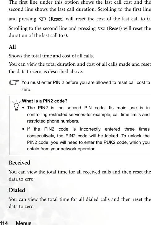 114 MenusThe first line under this option shows the last call cost and thesecond line shows the last call duration. Scrolling to the first lineand pressing   (Reset) will reset the cost of the last call to 0.Scrolling to the second line and pressing   (Reset) will reset theduration of the last call to 0.AllShows the total time and cost of all calls.You can view the total duration and cost of all calls made and resetthe data to zero as described above.You must enter PIN 2 before you are allowed to reset call cost tozero.ReceivedYou can view the total time for all received calls and then reset thedata to zero.DialedYou can view the total time for all dialed calls and then reset thedata to zero.What is a PIN2 code?•The PIN2 is the second PIN code. Its main use is incontrolling restricted services-for example, call time limits andrestricted phone numbers.•If the PIN2 code is incorrectly entered three timesconsecutively, the PIN2 code will be locked. To unlock thePIN2 code, you will need to enter the PUK2 code, which youobtain from your network operator.