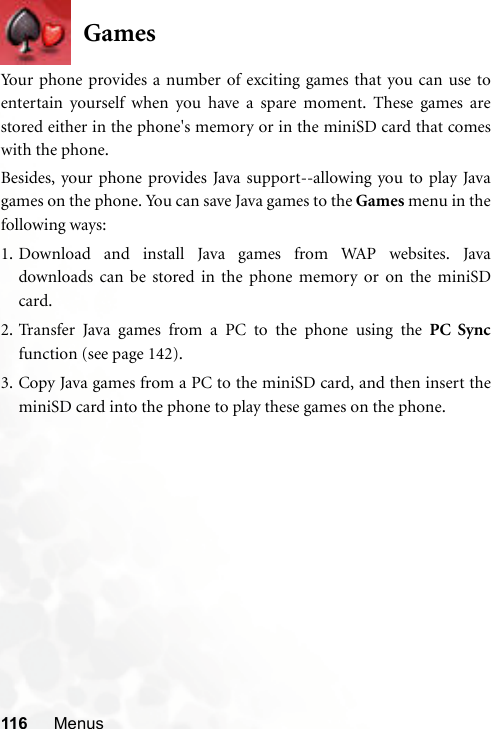 116 MenusGamesYour phone provides a number of exciting games that you can use toentertain yourself when you have a spare moment. These games arestored either in the phone&apos;s memory or in the miniSD card that comeswith the phone.Besides, your phone provides Java support--allowing you to play Javagames on the phone. You can save Java games to the Games menu in thefollowing ways:1. Download and install Java games from WAP websites. Javadownloads can be stored in the phone memory or on the miniSDcard.2. Transfer Java games from a PC to the phone using the PC Syncfunction (see page 142).3. Copy Java games from a PC to the miniSD card, and then insert theminiSD card into the phone to play these games on the phone.