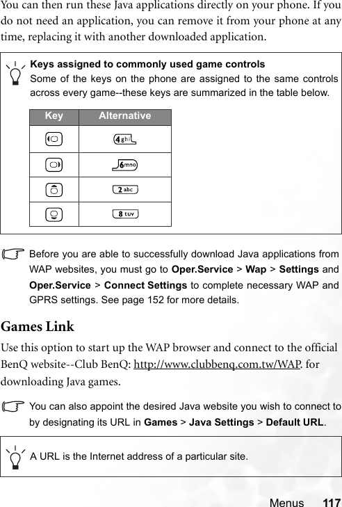 Menus 117You can then run these Java applications directly on your phone. If youdo not need an application, you can remove it from your phone at anytime, replacing it with another downloaded application.Before you are able to successfully download Java applications fromWAP websites, you must go to Oper.Service &gt; Wap &gt; Settings andOper.Service &gt; Connect Settings to complete necessary WAP andGPRS settings. See page 152 for more details.Games LinkUse this option to start up the WAP browser and connect to the official BenQ website--Club BenQ: http://www.clubbenq.com.tw/WAP. for downloading Java games.You can also appoint the desired Java website you wish to connect toby designating its URL in Games &gt; Java Settings &gt; Default URL.Keys assigned to commonly used game controlsSome of the keys on the phone are assigned to the same controlsacross every game--these keys are summarized in the table below.A URL is the Internet address of a particular site.Key Alternative