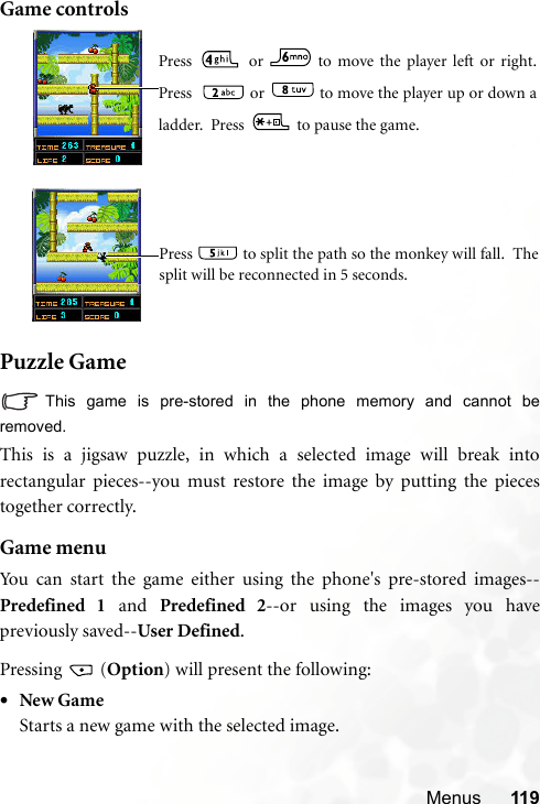 Menus 119Game controlsPuzzle GameThis game is pre-stored in the phone memory and cannot beremoved.This is a jigsaw puzzle, in which a selected image will break intorectangular pieces--you must restore the image by putting the piecestogether correctly.Game menuYou can start the game either using the phone&apos;s pre-stored images--Predefined 1 and Predefined 2--or using the images you havepreviously saved--User Defined.Pressing  (Option) will present the following:•New GameStarts a new game with the selected image.Press   or   to move the player left or right.Press    or   to move the player up or down aladder.  Press   to pause the game.Press   to split the path so the monkey will fall.  Thesplit will be reconnected in 5 seconds.