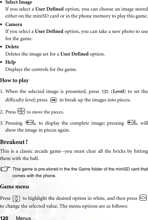 120 Menus•Select ImageIf you select a User Defined option, you can choose an image storedeither on the miniSD card or in the phone memory to play this game.•CameraIf you select a User Defined option, you can take a new photo to usefor the game.•DeleteDeletes the image set for a User Defined option.•HelpDisplays the controls for the game.How to play1. When the selected image is presented, press   (Level) to set thedifficulty level; press   to break up the images into pieces.2. Press   to move the pieces.3. Pressing   to display the complete image; pressing   willshow the image in pieces again.Breakout !This is a classic arcade game--you must clear all the bricks by hittingthem with the ball.This game is pre-stored in the the Game folder of the miniSD card thatcomes with the phone.Game menuPress   to highlight the desired option in white, and then press to change the selected value. The menu options are as follows: