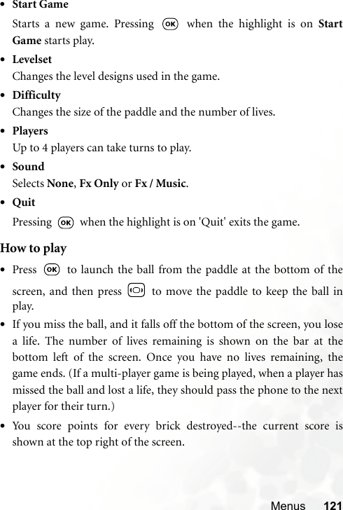 Menus 121•Start GameStarts a new game. Pressing   when the highlight is on StartGame starts play.•LevelsetChanges the level designs used in the game.•DifficultyChanges the size of the paddle and the number of lives.•PlayersUp to 4 players can take turns to play.•SoundSelects None, Fx Only or Fx / Music.•QuitPressing   when the highlight is on &apos;Quit&apos; exits the game.How to play•Press   to launch the ball from the paddle at the bottom of thescreen, and then press   to move the paddle to keep the ball inplay. •If you miss the ball, and it falls off the bottom of the screen, you losea life. The number of lives remaining is shown on the bar at thebottom left of the screen. Once you have no lives remaining, thegame ends. (If a multi-player game is being played, when a player hasmissed the ball and lost a life, they should pass the phone to the nextplayer for their turn.)•You score points for every brick destroyed--the current score isshown at the top right of the screen.