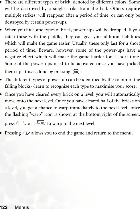 122 Menus•There are different types of brick, denoted by different colors. Somewill be destroyed by a single strike from the ball. Others requiremultiple strikes, will reappear after a period of time, or can only bedestroyed by certain power-ups. •When you hit some types of brick, power-ups will be dropped. If youcatch these with the paddle, they can give you additional abilitieswhich will make the game easier. Usually, these only last for a shortperiod of time. Beware, however, some of the power-ups have anegative effect which will make the game harder for a short time.Some of the power-ups need to be activated once you have pickedthem up--this is done by pressing  .•The different types of power-up can be identified by the colour of thefalling blocks--learn to recognize each type to maximise your score.•Once you have cleared every brick on a level, you will automaticallymove onto the next level. Once you have cleared half of the bricks ona level, you get a chance to warp immediately to the next level--oncethe flashing &quot;warp&quot; icon is shown at the bottom right of the screen,press  or   to warp to the next level.•Pressing   allows you to end the game and return to the menu.