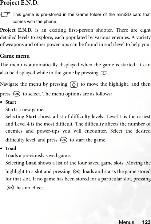 Menus 123Project E.N.D.This game is pre-stored in the Game folder of the miniSD card thatcomes with the phone.Project E.N.D. is an exciting first-person shooter. There are eightdetailed levels to explore, each populated by various enemies. A varietyof weapons and other power-ups can be found in each level to help you.Game menuThe menu is automatically displayed when the game is started. It canalso be displayed while in the game by pressing  .Navigate the menu by pressing   to move the highlight, and thenpress   to select. The menu options are as follows:•StartStarts a new game.Selecting Start shows a list of difficulty levels--Level 1 is the easiestand Level 4 is the most difficult. The difficulty affects the number ofenemies and power-ups you will encounter. Select the desireddifficulty level, and press   to start the game.•LoadLoads a previously saved game.Selecting Load shows a list of the four saved game slots. Moving thehighlight to a slot and pressing   loads and starts the game storedfor that slot. If no game has been stored for a particular slot, pressing has no effect.