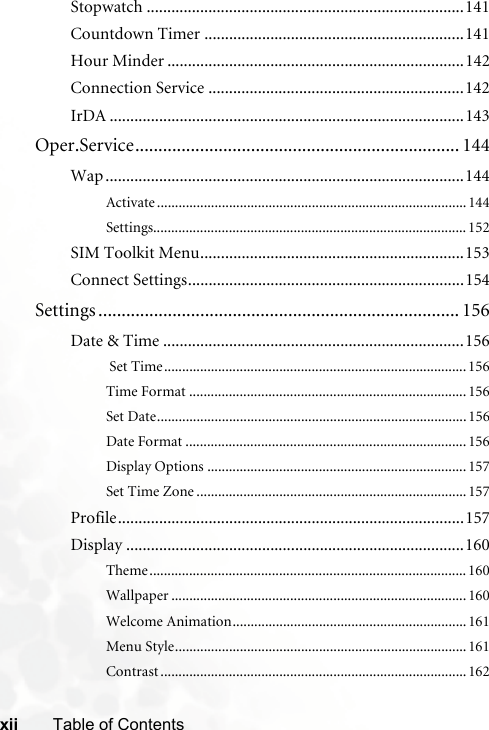 xii Table of ContentsStopwatch .............................................................................141Countdown Timer ...............................................................141Hour Minder ........................................................................142Connection Service ..............................................................142IrDA ......................................................................................143Oper.Service...................................................................... 144Wap .......................................................................................144Activate ...................................................................................... 144Settings....................................................................................... 152SIM Toolkit Menu................................................................153Connect Settings...................................................................154Settings .............................................................................. 156Date &amp; Time .........................................................................156 Set Time....................................................................................156Time Format .............................................................................156Set Date......................................................................................156Date Format ..............................................................................156Display Options ........................................................................157Set Time Zone ...........................................................................157Profile....................................................................................157Display ..................................................................................160Theme........................................................................................ 160Wallpaper .................................................................................. 160Welcome Animation.................................................................161Menu Style.................................................................................161Contrast .....................................................................................162