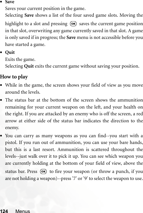 124 Menus•SaveSaves your current position in the game.Selecting Save shows a list of the four saved game slots. Moving thehighlight to a slot and pressing   saves the current game positionin that slot, overwriting any game currently saved in that slot. A gameis only saved if in progress; the Save menu is not accessible before youhave started a game.•QuitExits the game.Selecting Quit exits the current game without saving your position.How to play•While in the game, the screen shows your field of view as you movearound the levels.•The status bar at the bottom of the screen shows the ammunitionremaining for your current weapon on the left, and your health onthe right. If you are attacked by an enemy who is off the screen, a redarrow at either side of the status bar indicates the direction to theenemy.•You can carry as many weapons as you can find--you start with apistol. If you run out of ammunition, you can use your bare hands,but this is a last resort. Ammunition is scattered throughout thelevels--just walk over it to pick it up. You can see which weapon youare currently holding at the bottom of your field of view, above thestatus bar. Press   to fire your weapon (or throw a punch, if youare not holding a weapon)--press &apos;7&apos; or &apos;9&apos; to select the weapon to use.