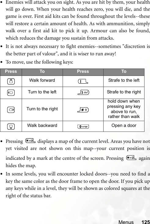 Menus 125•Enemies will attack you on sight. As you are hit by them, your healthwill go down. When your health reaches zero, you will die, and thegame is over. First aid kits can be found throughout the levels--thesewill restore a certain amount of health. As with ammunition, simplywalk over a first aid kit to pick it up. Armour can also be found,which reduces the damage you sustain from attacks.•It is not always necessary to fight enemies--sometimes &quot;discretion isthe better part of valour&quot;, and it is wiser to run away!•To move, use the following keys: •Pressing   displays a map of the current level. Areas you have notyet visited are not shown on this map--your current position isindicated by a mark at the centre of the screen. Pressing   againhides the map.•In some levels, you will encounter locked doors--you need to find akey the same color as the door frame to open the door. If you pick upany keys while in a level, they will be shown as colored squares at theright of the status bar.Press To Press ToWalk forward Strafe to the leftTurn to the left Strafe to the rightTurn to the righthold down when pressing any key above to run, rather than walkWalk backward Open a door