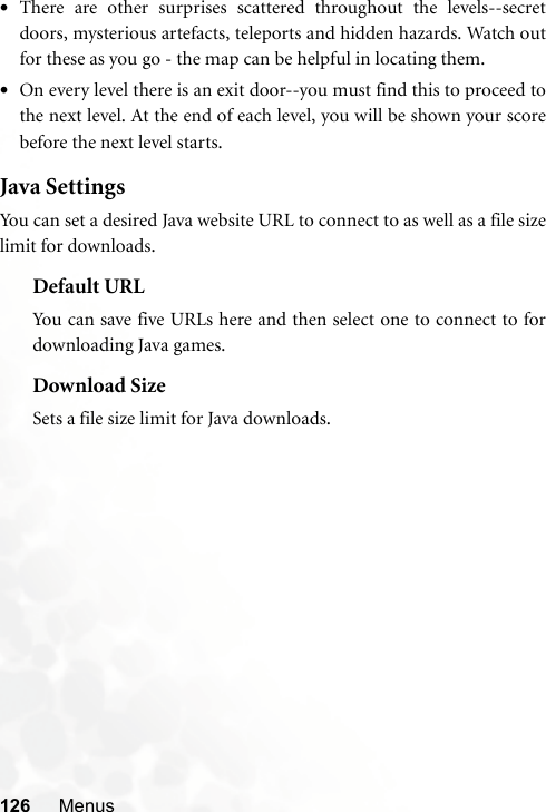 126 Menus•There are other surprises scattered throughout the levels--secretdoors, mysterious artefacts, teleports and hidden hazards. Watch outfor these as you go - the map can be helpful in locating them. •On every level there is an exit door--you must find this to proceed tothe next level. At the end of each level, you will be shown your scorebefore the next level starts.Java SettingsYou can set a desired Java website URL to connect to as well as a file sizelimit for downloads.Default URLYou can save five URLs here and then select one to connect to fordownloading Java games.Download SizeSets a file size limit for Java downloads.