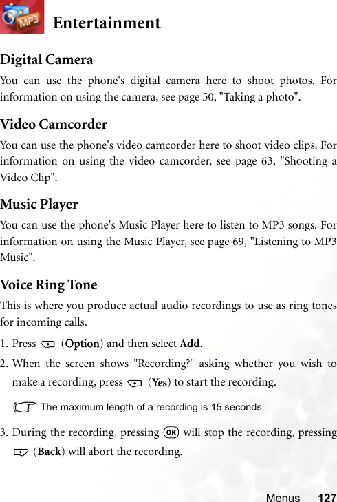 Menus 127EntertainmentDigital CameraYou can use the phone&apos;s digital camera here to shoot photos. Forinformation on using the camera, see page 50, &quot;Taking a photo&quot;.Video CamcorderYou can use the phone&apos;s video camcorder here to shoot video clips. Forinformation on using the video camcorder, see page 63, &quot;Shooting aVideo Clip&quot;.Music PlayerYou can use the phone&apos;s Music Player here to listen to MP3 songs. Forinformation on using the Music Player, see page 69, &quot;Listening to MP3Music&quot;.Voice Ring ToneThis is where you produce actual audio recordings to use as ring tonesfor incoming calls.1. Press  (Option) and then select Add.2. When the screen shows &quot;Recording?&quot; asking whether you wish tomake a recording, press   (Ye s ) to start the recording.The maximum length of a recording is 15 seconds.3. During the recording, pressing   will stop the recording, pressing (Back) will abort the recording.