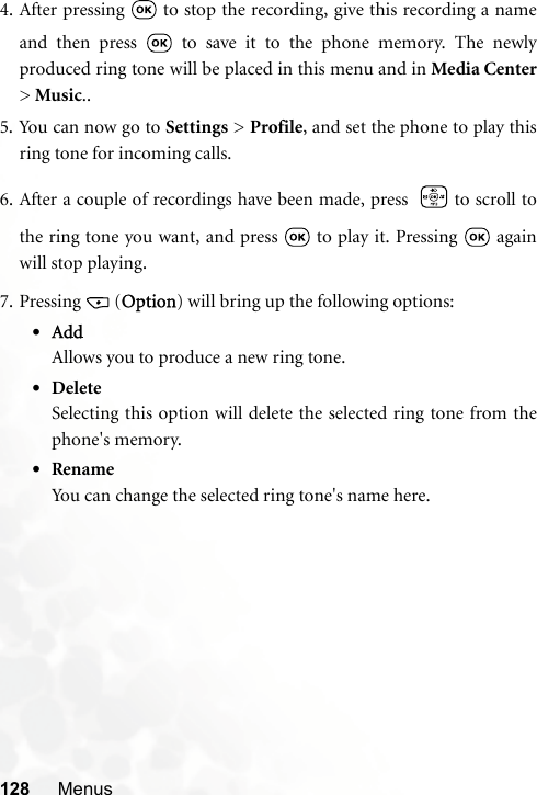 128 Menus4. After pressing   to stop the recording, give this recording a nameand then press   to save it to the phone memory. The newlyproduced ring tone will be placed in this menu and in Media Center&gt; Music..5. You can now go to Settings &gt; Profile, and set the phone to play thisring tone for incoming calls.6. After a couple of recordings have been made, press  to scroll tothe ring tone you want, and press   to play it. Pressing   againwill stop playing.7. Pressing (Option) will bring up the following options:•AddAllows you to produce a new ring tone.•DeleteSelecting this option will delete the selected ring tone from thephone&apos;s memory.•RenameYou can change the selected ring tone&apos;s name here.