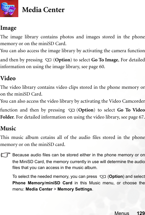 Menus 129Media CenterImageThe image library contains photos and images stored in the phonememory or on the miniSD Card.You can also access the image library by activating the camera functionand then by pressing  (Option) to select Go To Image, For detailedinformation on using the image library, see page 60.VideoThe video library contains video clips stored in the phone memory oron the miniSD Card.You can also access the video library by activating the Video Camcorderfunction and then by pressing  (Option) to select Go To VideoFolder. For detailed information on using the video library, see page 67.MusicThis music album cotains all of the audio files stored in the phonememory or on the miniSD card.Because audio files can be stored either in the phone memory or onthe MiniSD Card, the memory currently in use will determine the audiofiles that you can access in the music album.To select the needed memory, you can press  (Option) and selectPhone Memory/miniSD Card in this Music menu, or choose themenu: Media Center &gt; Memory Settings.