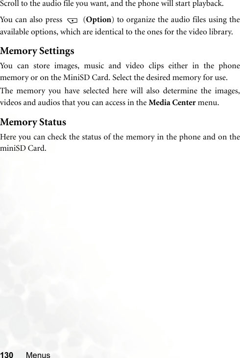 130 MenusScroll to the audio file you want, and the phone will start playback.You can also press   (Option) to organize the audio files using theavailable options, which are identical to the ones for the video library.Memory SettingsYou can store images, music and video clips either in the phonememory or on the MiniSD Card. Select the desired memory for use.The memory you have selected here will also determine the images,videos and audios that you can access in the Media Center menu.Memory StatusHere you can check the status of the memory in the phone and on theminiSD Card.