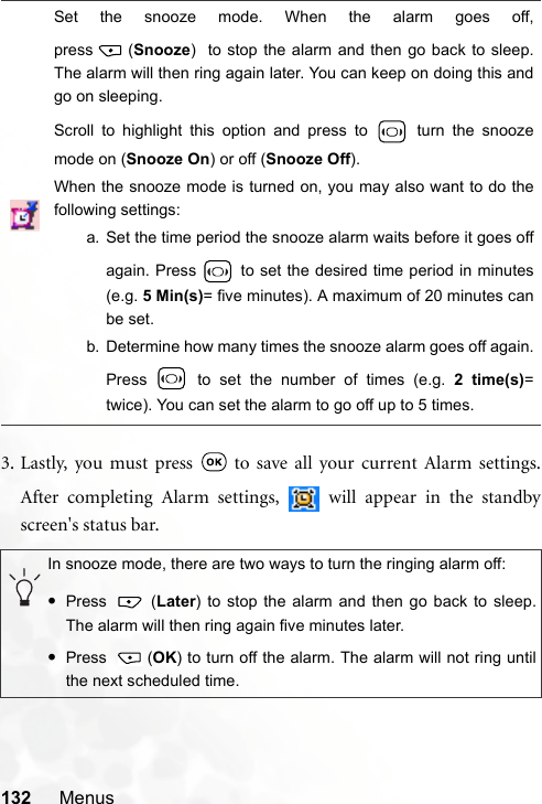 132 Menus3. Lastly, you must press   to save all your current Alarm settings.After completing Alarm settings,   will appear in the standbyscreen&apos;s status bar.Set the snooze mode. When the alarm goes off,press (Snooze)  to stop the alarm and then go back to sleep.The alarm will then ring again later. You can keep on doing this andgo on sleeping.Scroll to highlight this option and press to   turn the snoozemode on (Snooze On) or off (Snooze Off).When the snooze mode is turned on, you may also want to do thefollowing settings:a. Set the time period the snooze alarm waits before it goes offagain. Press   to set the desired time period in minutes(e.g. 5 Min(s)= five minutes). A maximum of 20 minutes canbe set.b. Determine how many times the snooze alarm goes off again.Press   to set the number of times (e.g. 2 time(s)=twice). You can set the alarm to go off up to 5 times.In snooze mode, there are two ways to turn the ringing alarm off:•Press  (Later) to stop the alarm and then go back to sleep.The alarm will then ring again five minutes later. •Press (OK) to turn off the alarm. The alarm will not ring untilthe next scheduled time.