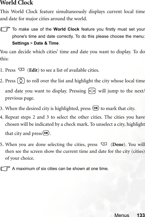 Menus 133World  ClockThis World Clock feature simultaneously displays current local timeand date for major cities around the world.To make use of the World Clock feature you firstly must set yourphone&apos;s time and date correctly. To do this please choose the menu:Settings &gt; Date &amp; Time.You can decide which cities’ time and date you want to display. To dothis:1. Press  (Edit) to see a list of available cities.2. Press   to roll over the list and highlight the city whose local timeand date you want to display. Pressing   will jump to the next/previous page.3. When the desired city is highlighted, press   to mark that city.4. Repeat steps 2 and 3 to select the other cities. The cities you havechosen will be indicated by a check mark. To unselect a city, highlightthat city and press .5. When you are done selecting the cities, press   (Done). You willthen see the screen show the current time and date for the city (cities)of your choice.A maximum of six cities can be shown at one time.