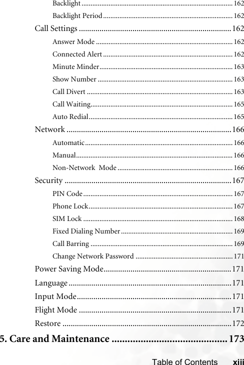 xiiiTable of ContentsBacklight .................................................................................... 162Backlight Period........................................................................ 162Call Settings ..........................................................................162Answer Mode ............................................................................162Connected Alert ........................................................................162Minute Minder..........................................................................163Show Number ...........................................................................163Call Divert .................................................................................163Call Waiting...............................................................................165Auto Redial................................................................................165Network ................................................................................166Automatic.................................................................................. 166Manual....................................................................................... 166Non-Network  Mode ................................................................166Security .................................................................................167PIN Code...................................................................................167Phone Lock................................................................................167SIM Lock ...................................................................................168Fixed Dialing Number..............................................................169Call Barring ...............................................................................169Change Network Password ......................................................171Power Saving Mode..............................................................171Language ...............................................................................171Input Mode...........................................................................171Flight Mode ..........................................................................171Restore ..................................................................................1725. Care and Maintenance ............................................ 173
