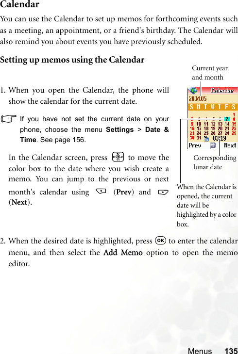 Menus 135CalendarYou can use the Calendar to set up memos for forthcoming events suchas a meeting, an appointment, or a friend&apos;s birthday. The Calendar willalso remind you about events you have previously scheduled.Setting up memos using the Calendar2. When the desired date is highlighted, press   to enter the calendarmenu, and then select the Add Memo option to open the memoeditor.1. When you open the Calendar, the phone willshow the calendar for the current date.If you have not set the current date on yourphone, choose the menu Settings &gt; Date &amp;Time. See page 156.In the Calendar screen, press   to move thecolor box to the date where you wish create amemo.  You can jump to the previous or nextmonth&apos;s calendar using   (Prev) and (Next).Corresponding lunar date When the Calendar is opened, the current date will be highlighted by a color box.Current year and month