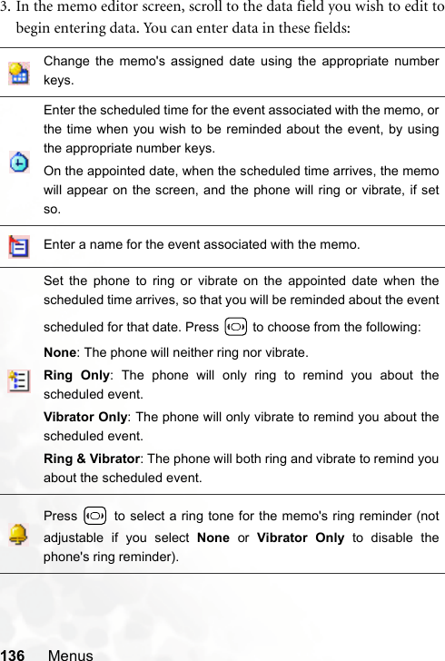 136 Menus3. In the memo editor screen, scroll to the data field you wish to edit tobegin entering data. You can enter data in these fields:Change the memo&apos;s assigned date using the appropriate numberkeys.Enter the scheduled time for the event associated with the memo, orthe time when you wish to be reminded about the event, by usingthe appropriate number keys.On the appointed date, when the scheduled time arrives, the memowill appear on the screen, and the phone will ring or vibrate, if setso.Enter a name for the event associated with the memo.Set the phone to ring or vibrate on the appointed date when thescheduled time arrives, so that you will be reminded about the eventscheduled for that date. Press   to choose from the following:None: The phone will neither ring nor vibrate.Ring Only: The phone will only ring to remind you about thescheduled event.Vibrator Only: The phone will only vibrate to remind you about thescheduled event.Ring &amp; Vibrator: The phone will both ring and vibrate to remind youabout the scheduled event.Press   to select a ring tone for the memo&apos;s ring reminder (notadjustable if you select None or Vibrator Only to disable thephone&apos;s ring reminder).