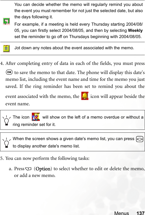 Menus 1374. After completing entry of data in each of the fields, you must press to save the memo to that date. The phone will display this date&apos;smemo list, including the event name and time for the memo you justsaved. If the ring reminder has been set to remind you about theevent associated with the memo, the   icon will appear beside theevent name.5. You can now perform the following tasks:a. Press  (Option) to select whether to edit or delete the memo,or add a new memo.You can decide whether the memo will regularly remind you aboutthe event you must remember for not just the selected date, but alsothe days following it.For example, if a meeting is held every Thursday starting 2004/08/05, you can firstly select 2004/08/05, and then by selecting Weeklyset the reminder to go off on Thursdays beginning with 2004/08/05.Jot down any notes about the event associated with the memo.The icon   will show on the left of a memo overdue or without aring reminder set for it.When the screen shows a given date&apos;s memo list, you can press to display another date&apos;s memo list.