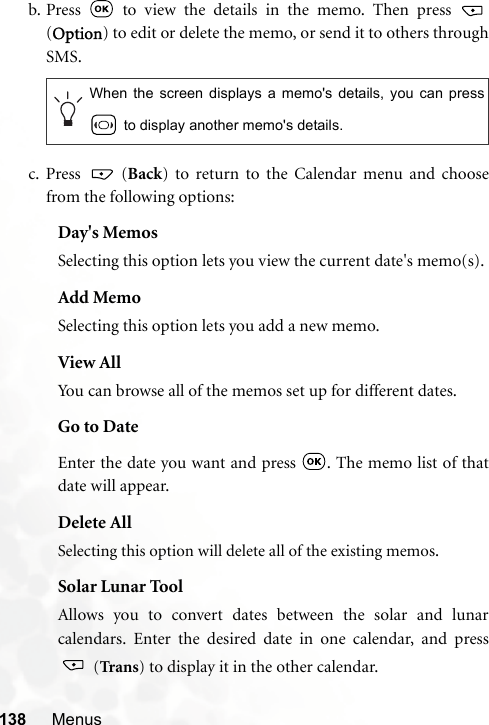 138 Menusb. Press   to view the details in the memo. Then press (Option) to edit or delete the memo, or send it to others throughSMS.c. Press  (Back) to return to the Calendar menu and choosefrom the following options:Day&apos;s MemosSelecting this option lets you view the current date&apos;s memo(s).Add MemoSelecting this option lets you add a new memo.View AllYou can browse all of the memos set up for different dates.Go to DateEnter the date you want and press  . The memo list of thatdate will appear.Delete AllSelecting this option will delete all of the existing memos.Solar Lunar ToolAllows you to convert dates between the solar and lunarcalendars. Enter the desired date in one calendar, and press (Tran s) to display it in the other calendar.When the screen displays a memo&apos;s details, you can press to display another memo&apos;s details.