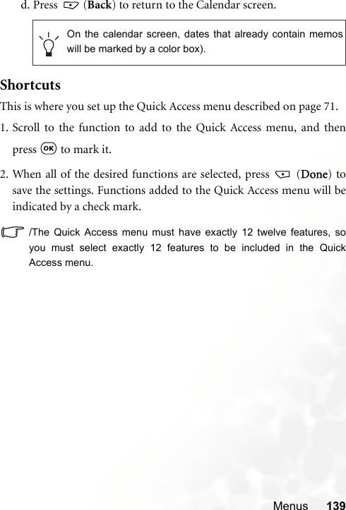 Menus 139d. Press  (Back) to return to the Calendar screen. ShortcutsThis is where you set up the Quick Access menu described on page 71.1. Scroll to the function to add to the Quick Access menu, and thenpress   to mark it.2. When all of the desired functions are selected, press   (Done) tosave the settings. Functions added to the Quick Access menu will beindicated by a check mark./The Quick Access menu must have exactly 12 twelve features, soyou must select exactly 12 features to be included in the QuickAccess menu.On the calendar screen, dates that already contain memoswill be marked by a color box).