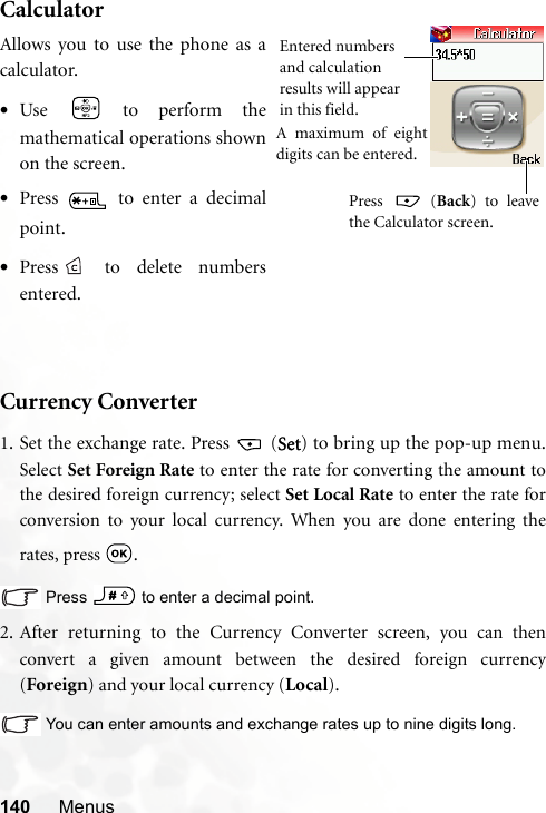 140 MenusCalculatorCurrency Converter1. Set the exchange rate. Press   (Set) to bring up the pop-up menu.Select Set Foreign Rate to enter the rate for converting the amount tothe desired foreign currency; select Set Local Rate to enter the rate forconversion to your local currency. When you are done entering therates, press  .Press   to enter a decimal point.2. After returning to the Currency Converter screen, you can thenconvert a given amount between the desired foreign currency(Foreign) and your local currency (Local).You can enter amounts and exchange rates up to nine digits long.Allows you to use the phone as acalculator.•Use   to perform themathematical operations shownon the screen.•Press   to enter a decimalpoint.•Press  to delete numbersentered.Entered numbers and calculation results will appear in this field.Press  (Back) to leavethe Calculator screen.A maximum of eightdigits can be entered.