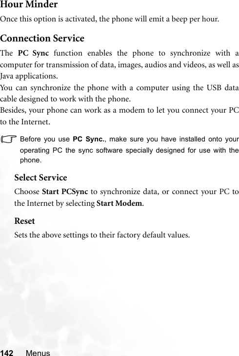 142 MenusHour MinderOnce this option is activated, the phone will emit a beep per hour.Connection ServiceThe  PC Sync function enables the phone to synchronize with acomputer for transmission of data, images, audios and videos, as well asJava applications.You can synchronize the phone with a computer using the USB datacable designed to work with the phone.Besides, your phone can work as a modem to let you connect your PCto the Internet.Before you use PC Sync., make sure you have installed onto youroperating PC the sync software specially designed for use with thephone.Select ServiceChoose Start PCSync to synchronize data, or connect your PC tothe Internet by selecting Start Modem.ResetSets the above settings to their factory default values.