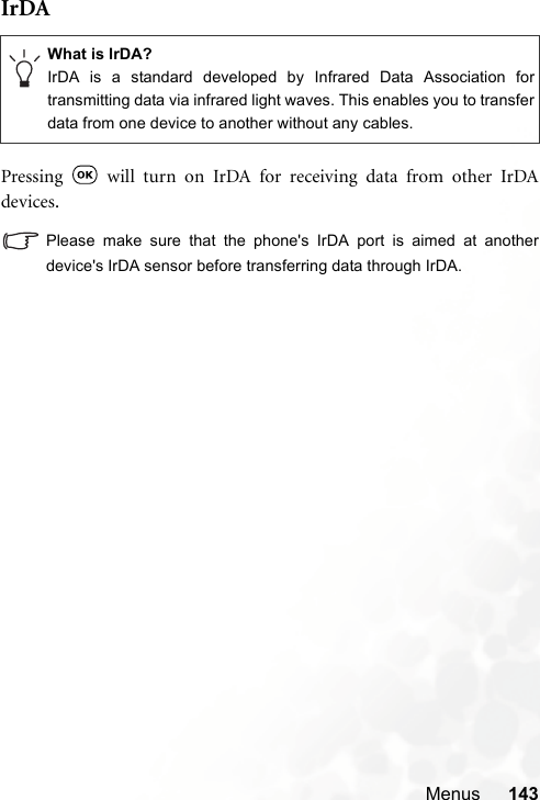 Menus 143IrDAPressing   will turn on IrDA for receiving data from other IrDAdevices.Please make sure that the phone&apos;s IrDA port is aimed at anotherdevice&apos;s IrDA sensor before transferring data through IrDA.What is IrDA?IrDA is a standard developed by Infrared Data Association fortransmitting data via infrared light waves. This enables you to transferdata from one device to another without any cables.