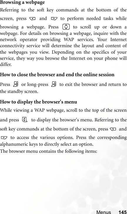 Menus 145Browsing a webpageReferring to the soft key commands at the bottom of thescreen, press   and   to perform needed tasks whilebrowsing a webpage. Press  to scroll up or down awebpage. For details on browsing a webpage, inquire with thenetwork operator providing WAP services. Your Internetconnectivity service will determine the layout and content ofthe webpages you view. Depending on the specifics of yourservice, they way you browse the Internet on your phone willdiffer.How to close the browser and end the online sessionPress   or long-press   to exit the browser and return tothe standby screen.How to display the browser&apos;s menuWhile viewing a WAP webpage, scroll to the top of the screenand press   to display the browser&apos;s menu. Referring to thesoft key commands at the bottom of the screen, press   and to access the various options. Press the correspondingalphanumeric keys to directly select an option.The browser menu contains the following items: