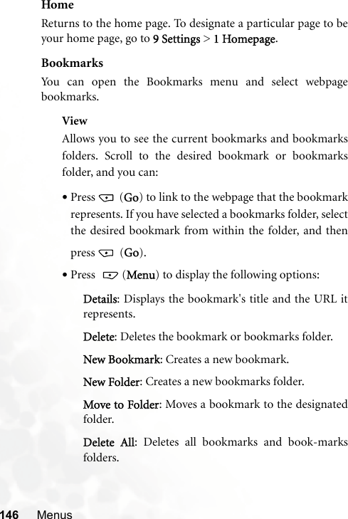 146 MenusHomeReturns to the home page. To designate a particular page to beyour home page, go to 9 Settings &gt; 1 Homepage.BookmarksYou can open the Bookmarks menu and select webpagebookmarks.ViewAllows you to see the current bookmarks and bookmarksfolders. Scroll to the desired bookmark or bookmarksfolder, and you can:•Press  (Go) to link to the webpage that the bookmarkrepresents. If you have selected a bookmarks folder, selectthe desired bookmark from within the folder, and thenpress  (Go).•Press  (Menu) to display the following options:Details: Displays the bookmark&apos;s title and the URL itrepresents.Delete: Deletes the bookmark or bookmarks folder.New Bookmark: Creates a new bookmark.New Folder: Creates a new bookmarks folder.Move to Folder: Moves a bookmark to the designatedfolder.Delete All: Deletes all bookmarks and book-marksfolders.