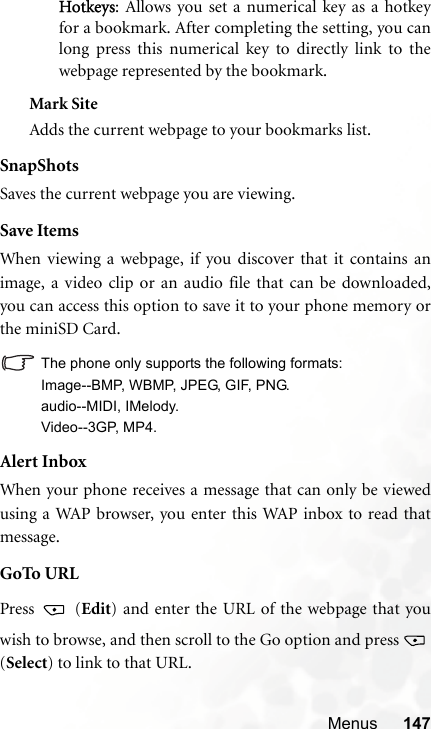 Menus 147Hotkeys: Allows you set a numerical key as a hotkeyfor a bookmark. After completing the setting, you canlong press this numerical key to directly link to thewebpage represented by the bookmark.Mark SiteAdds the current webpage to your bookmarks list.SnapShotsSaves the current webpage you are viewing.Save ItemsWhen viewing a webpage, if you discover that it contains animage, a video clip or an audio file that can be downloaded,you can access this option to save it to your phone memory orthe miniSD Card.The phone only supports the following formats:Image--BMP, WBMP, JPEG, GIF, PNG.audio--MIDI, IMelody.Video--3GP, MP4.Alert InboxWhen your phone receives a message that can only be viewedusing a WAP browser, you enter this WAP inbox to read thatmessage.GoTo URLPress  (Edit) and enter the URL of the webpage that youwish to browse, and then scroll to the Go option and press (Select) to link to that URL.