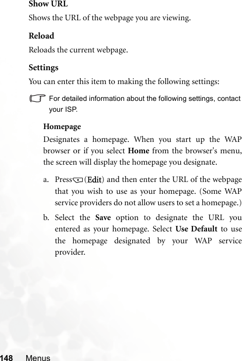 148 MenusShow URLShows the URL of the webpage you are viewing.ReloadReloads the current webpage.SettingsYou can enter this item to making the following settings:For detailed information about the following settings, contactyour ISP.HomepageDesignates a homepage. When you start up the WAPbrowser or if you select Home from the browser&apos;s menu,the screen will display the homepage you designate.a. Press (Edit) and then enter the URL of the webpagethat you wish to use as your homepage. (Some WAPservice providers do not allow users to set a homepage.)b. Select the Save option to designate the URL youentered as your homepage. Select Use Default to usethe homepage designated by your WAP serviceprovider.