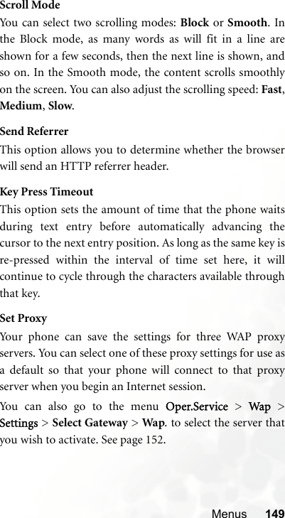Menus 149Scroll ModeYou can select two scrolling modes: Block or Smooth. Inthe Block mode, as many words as will fit in a line areshown for a few seconds, then the next line is shown, andso on. In the Smooth mode, the content scrolls smoothlyon the screen. You can also adjust the scrolling speed: Fast,Medium, Slow.Send ReferrerThis option allows you to determine whether the browserwill send an HTTP referrer header.Key Press TimeoutThis option sets the amount of time that the phone waitsduring text entry before automatically advancing thecursor to the next entry position. As long as the same key isre-pressed within the interval of time set here, it willcontinue to cycle through the characters available throughthat key.Set ProxyYour phone can save the settings for three WAP proxyservers. You can select one of these proxy settings for use asa default so that your phone will connect to that proxyserver when you begin an Internet session.You can also go to the menu Oper.Service &gt; Wap &gt;Settings &gt; Select Gateway &gt; Wap. to select the server thatyou wish to activate. See page 152.