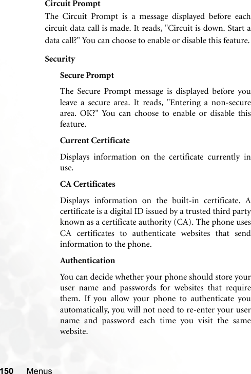 150 MenusCircuit PromptThe Circuit Prompt is a message displayed before eachcircuit data call is made. It reads, &quot;Circuit is down. Start adata call?&quot; You can choose to enable or disable this feature.SecuritySecure PromptThe Secure Prompt message is displayed before youleave a secure area. It reads, &quot;Entering a non-securearea. OK?&quot; You can choose to enable or disable thisfeature.Current CertificateDisplays information on the certificate currently inuse. CA CertificatesDisplays information on the built-in certificate. Acertificate is a digital ID issued by a trusted third partyknown as a certificate authority (CA). The phone usesCA certificates to authenticate websites that sendinformation to the phone.AuthenticationYou can decide whether your phone should store youruser name and passwords for websites that requirethem. If you allow your phone to authenticate youautomatically, you will not need to re-enter your username and password each time you visit the samewebsite.