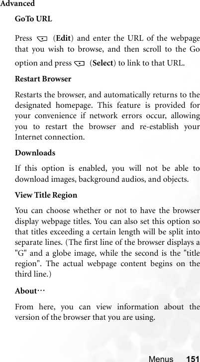 Menus 151AdvancedGoTo URLPress  (Edit) and enter the URL of the webpagethat you wish to browse, and then scroll to the Gooption and press   (Select) to link to that URL.Restart BrowserRestarts the browser, and automatically returns to thedesignated homepage. This feature is provided foryour convenience if network errors occur, allowingyou to restart the browser and re-establish yourInternet connection.DownloadsIf this option is enabled, you will not be able todownload images, background audios, and objects.View Title RegionYou can choose whether or not to have the browserdisplay webpage titles. You can also set this option sothat titles exceeding a certain length will be split intoseparate lines. (The first line of the browser displays a&quot;G&quot; and a globe image, while the second is the &quot;titleregion&quot;. The actual webpage content begins on thethird line.)About…From here, you can view information about theversion of the browser that you are using.