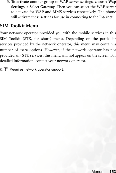 Menus 1533. To activate another group of WAP server settings, choose: WapSettings &gt; Select Gateway. Then you can select the WAP serverto activate for WAP and MMS services respectively. The phonewill activate these settings for use in connecting to the Internet.SIM Toolkit MenuYour network operator provided you with the mobile services in thisSIM Toolkit (STK, for short) menu. Depending on the particularservices provided by the network operator, this menu may contain anumber of extra options. However, if the network operator has notprovided any STK services, this menu will not appear on the screen. Fordetailed information, contact your network operator.Requires network operator support.