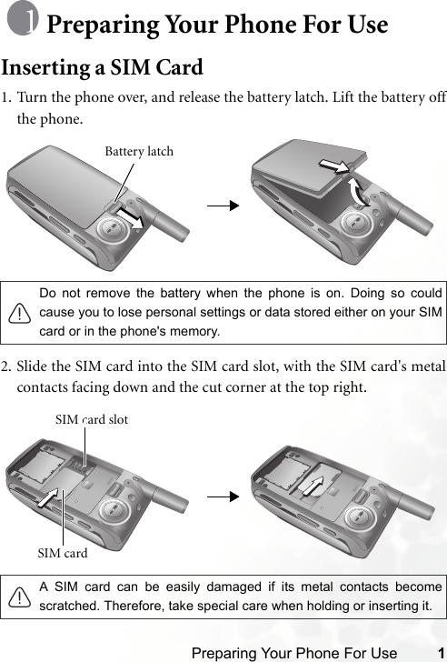 Preparing Your Phone For Use 1Preparing Your Phone For UseInserting a SIM Card1. Turn the phone over, and release the battery latch. Lift the battery offthe phone.2. Slide the SIM card into the SIM card slot, with the SIM card&apos;s metalcontacts facing down and the cut corner at the top right.Do not remove the battery when the phone is on. Doing so couldcause you to lose personal settings or data stored either on your SIMcard or in the phone&apos;s memory.A SIM card can be easily damaged if its metal contacts becomescratched. Therefore, take special care when holding or inserting it.Battery latchSIM card SIM card slot