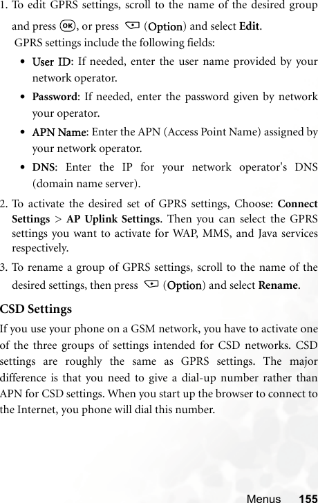 Menus 1551. To edit GPRS settings, scroll to the name of the desired groupand press  , or press  (Option) and select Edit. GPRS settings include the following fields:•User ID: If needed, enter the user name provided by yournetwork operator.•Password: If needed, enter the password given by networkyour operator.•APN Name: Enter the APN (Access Point Name) assigned byyour network operator.•DNS: Enter the IP for your network operator&apos;s DNS(domain name server).2. To activate the desired set of GPRS settings, Choose: ConnectSettings &gt; AP Uplink Settings. Then you can select the GPRSsettings you want to activate for WAP, MMS, and Java servicesrespectively.3. To rename a group of GPRS settings, scroll to the name of thedesired settings, then press  (Option) and select Rename.CSD SettingsIf you use your phone on a GSM network, you have to activate oneof the three groups of settings intended for CSD networks. CSDsettings are roughly the same as GPRS settings. The majordifference is that you need to give a dial-up number rather thanAPN for CSD settings. When you start up the browser to connect tothe Internet, you phone will dial this number.