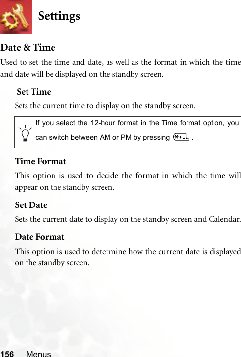 156 MenusSettingsDate &amp; TimeUsed to set the time and date, as well as the format in which the timeand date will be displayed on the standby screen. Set TimeSets the current time to display on the standby screen.Time FormatThis option is used to decide the format in which the time willappear on the standby screen.Set DateSets the current date to display on the standby screen and Calendar.Date FormatThis option is used to determine how the current date is displayedon the standby screen.If you select the 12-hour format in the Time format option, youcan switch between AM or PM by pressing  .