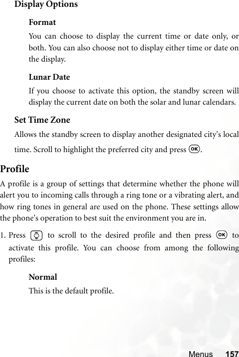 Menus 157Display OptionsFormatYou can choose to display the current time or date only, orboth. You can also choose not to display either time or date onthe display.Lunar DateIf you choose to activate this option, the standby screen willdisplay the current date on both the solar and lunar calendars.Set Time ZoneAllows the standby screen to display another designated city&apos;s localtime. Scroll to highlight the preferred city and press  .ProfileA profile is a group of settings that determine whether the phone willalert you to incoming calls through a ring tone or a vibrating alert, andhow ring tones in general are used on the phone. These settings allowthe phone&apos;s operation to best suit the environment you are in.1. Press   to scroll to the desired profile and then press   toactivate this profile. You can choose from among the followingprofiles:NormalThis is the default profile.