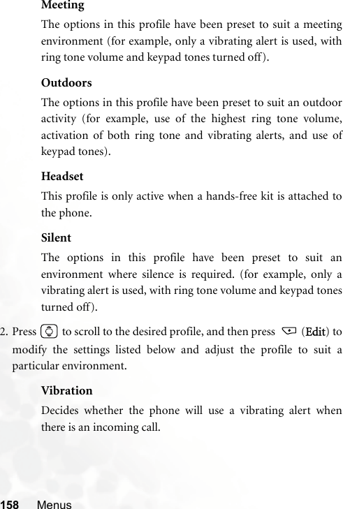 158 MenusMeetingThe options in this profile have been preset to suit a meetingenvironment (for example, only a vibrating alert is used, withring tone volume and keypad tones turned off).OutdoorsThe options in this profile have been preset to suit an outdooractivity (for example, use of the highest ring tone volume,activation of both ring tone and vibrating alerts, and use ofkeypad tones).HeadsetThis profile is only active when a hands-free kit is attached tothe phone.SilentThe options in this profile have been preset to suit anenvironment where silence is required. (for example, only avibrating alert is used, with ring tone volume and keypad tonesturned off).2. Press   to scroll to the desired profile, and then press    (Edit) tomodify the settings listed below and adjust the profile to suit aparticular environment.VibrationDecides whether the phone will use a vibrating alert whenthere is an incoming call.