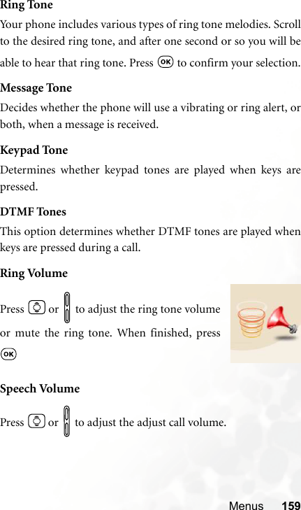 Menus 159Ring ToneYour phone includes various types of ring tone melodies. Scrollto the desired ring tone, and after one second or so you will beable to hear that ring tone. Press   to confirm your selection.Message ToneDecides whether the phone will use a vibrating or ring alert, orboth, when a message is received.Keypad ToneDetermines whether keypad tones are played when keys arepressed.DTMF TonesThis option determines whether DTMF tones are played whenkeys are pressed during a call.Ring VolumeSpeech VolumePress   or   to adjust the adjust call volume.Press   or   to adjust the ring tone volumeor mute the ring tone. When finished, press