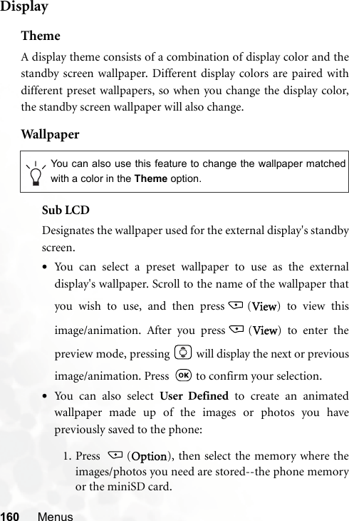 160 MenusDisplayThemeA display theme consists of a combination of display color and thestandby screen wallpaper. Different display colors are paired withdifferent preset wallpapers, so when you change the display color,the standby screen wallpaper will also change.Wal lpaperSub LCDDesignates the wallpaper used for the external display&apos;s standbyscreen.•You can select a preset wallpaper to use as the externaldisplay&apos;s wallpaper. Scroll to the name of the wallpaper thatyou wish to use, and then press (View) to view thisimage/animation. After you press (View) to enter thepreview mode, pressing   will display the next or previousimage/animation. Press    to confirm your selection.•You c an a l so  s ele c t User Defined to create an animatedwallpaper made up of the images or photos you havepreviously saved to the phone:1. Press (Option), then select the memory where theimages/photos you need are stored--the phone memoryor the miniSD card.You can also use this feature to change the wallpaper matchedwith a color in the Theme option.